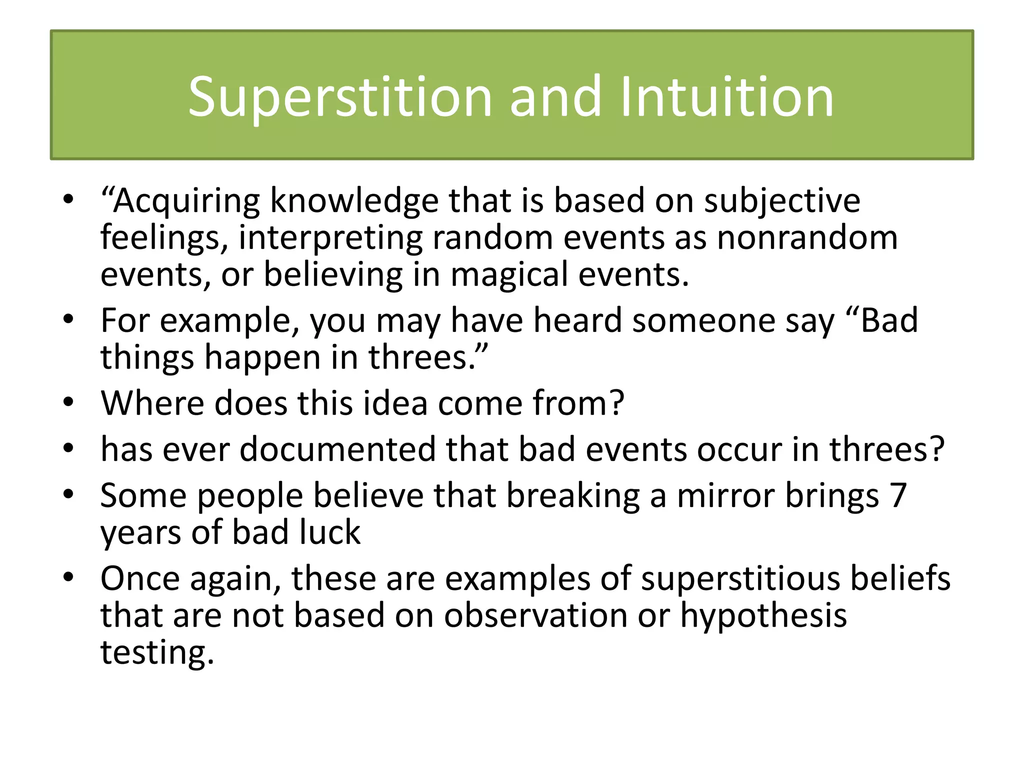 Superstition and Intuition
• “Acquiring knowledge that is based on subjective
feelings, interpreting random events as nonrandom
events, or believing in magical events.
• For example, you may have heard someone say “Bad
things happen in threes.”
• Where does this idea come from?
• has ever documented that bad events occur in threes?
• Some people believe that breaking a mirror brings 7
years of bad luck
• Once again, these are examples of superstitious beliefs
that are not based on observation or hypothesis
testing.
 