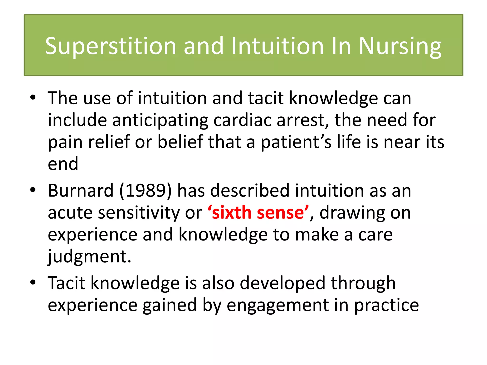 Superstition and Intuition In Nursing
• The use of intuition and tacit knowledge can
include anticipating cardiac arrest, the need for
pain relief or belief that a patient’s life is near its
end
• Burnard (1989) has described intuition as an
acute sensitivity or ‘sixth sense’, drawing on
experience and knowledge to make a care
judgment.
• Tacit knowledge is also developed through
experience gained by engagement in practice
 