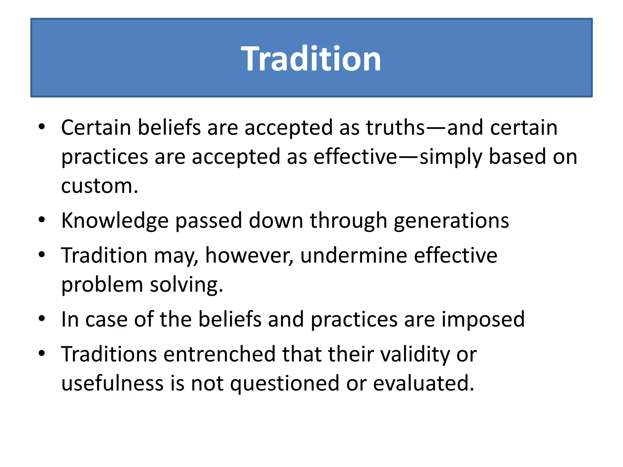 Tradition
• Certain beliefs are accepted as truths—and certain
practices are accepted as effective—simply based on
custom.
• Knowledge passed down through generations
• Tradition may, however, undermine effective
problem solving.
• In case of the beliefs and practices are imposed
• Traditions entrenched that their validity or
usefulness is not questioned or evaluated.
 