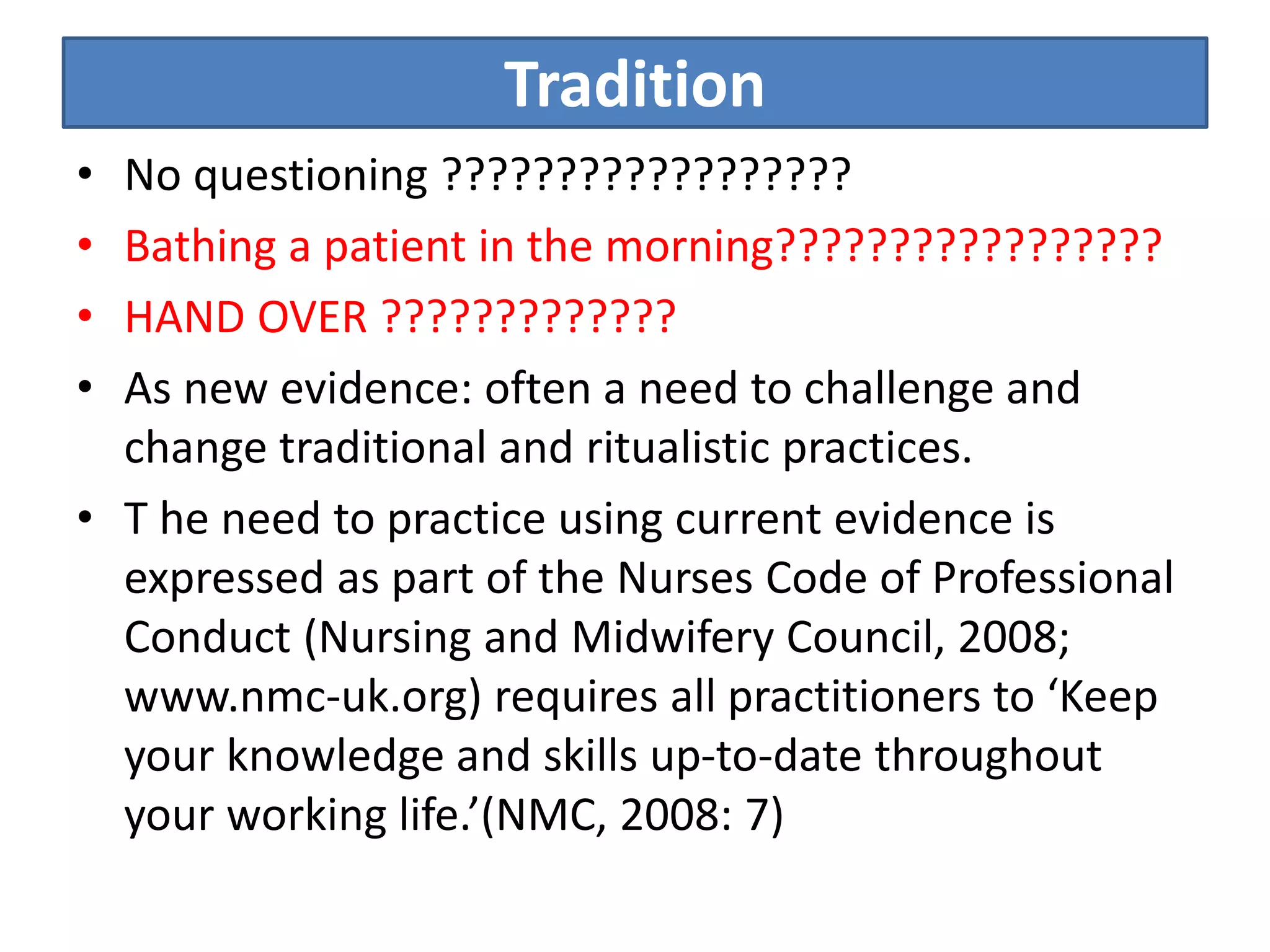 Tradition
• No questioning ??????????????????
• Bathing a patient in the morning?????????????????
• HAND OVER ?????????????
• As new evidence: often a need to challenge and
change traditional and ritualistic practices.
• T he need to practice using current evidence is
expressed as part of the Nurses Code of Professional
Conduct (Nursing and Midwifery Council, 2008;
www.nmc-uk.org) requires all practitioners to ‘Keep
your knowledge and skills up-to-date throughout
your working life.’(NMC, 2008: 7)
 