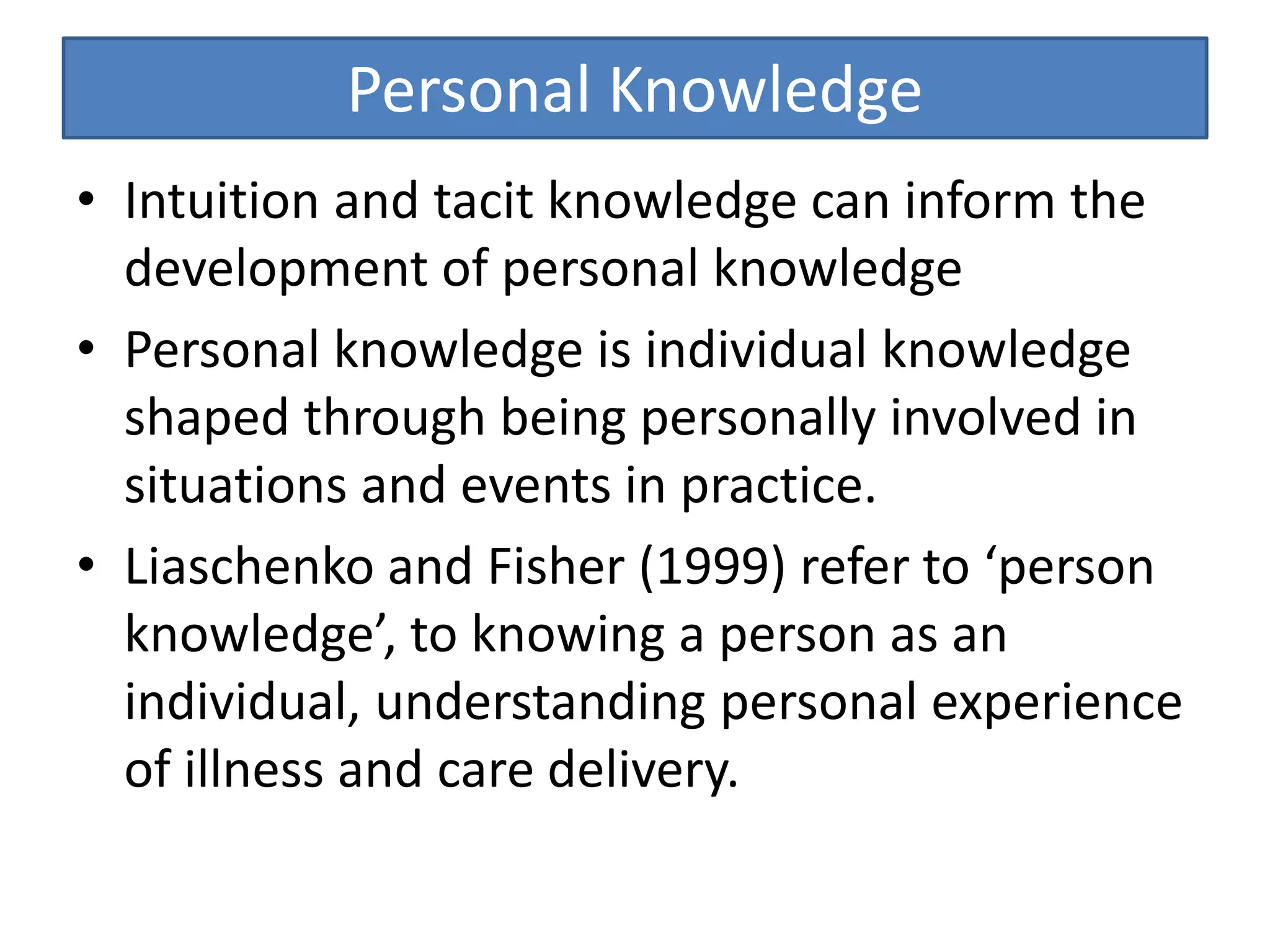 Personal Knowledge
• Intuition and tacit knowledge can inform the
development of personal knowledge
• Personal knowledge is individual knowledge
shaped through being personally involved in
situations and events in practice.
• Liaschenko and Fisher (1999) refer to ‘person
knowledge’, to knowing a person as an
individual, understanding personal experience
of illness and care delivery.
 