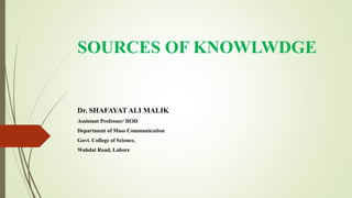 SOURCES OF KNOWLWDGE
Dr. SHAFAYAT ALI MALIK
Assistant Professor/ HOD
Department of Mass Communication
Govt. College of Science,
Wahdat Road, Lahore
 