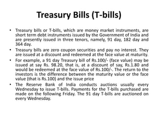 Treasury Bills (T-bills)
• Treasury bills or T-bills, which are money market instruments, are
short term debt instruments issued by the Government of India and
are presently issued in three tenors, namely, 91 day, 182 day and
364 day.
• Treasury bills are zero coupon securities and pay no interest. They
are issued at a discount and redeemed at the face value at maturity.
• For example, a 91 day Treasury bill of Rs.100/- (face value) may be
issued at say Rs. 98.20, that is, at a discount of say, Rs.1.80 and
would be redeemed at the face value of Rs.100/-. The return to the
investors is the difference between the maturity value or the face
value (that is Rs.100) and the issue price
• The Reserve Bank of India conducts auctions usually every
Wednesday to issue T-bills. Payments for the T-bills purchased are
made on the following Friday. The 91 day T-bills are auctioned on
every Wednesday.
 