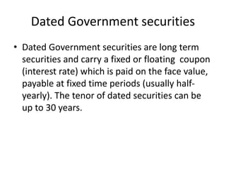 Dated Government securities
• Dated Government securities are long term
securities and carry a fixed or floating coupon
(interest rate) which is paid on the face value,
payable at fixed time periods (usually half-
yearly). The tenor of dated securities can be
up to 30 years.
 