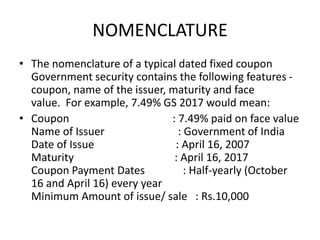 NOMENCLATURE
• The nomenclature of a typical dated fixed coupon
Government security contains the following features -
coupon, name of the issuer, maturity and face
value. For example, 7.49% GS 2017 would mean:
• Coupon : 7.49% paid on face value
Name of Issuer : Government of India
Date of Issue : April 16, 2007
Maturity : April 16, 2017
Coupon Payment Dates : Half-yearly (October
16 and April 16) every year
Minimum Amount of issue/ sale : Rs.10,000
 