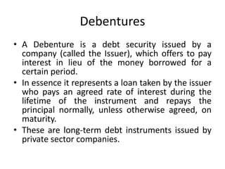 Debentures
• A Debenture is a debt security issued by a
company (called the Issuer), which offers to pay
interest in lieu of the money borrowed for a
certain period.
• In essence it represents a loan taken by the issuer
who pays an agreed rate of interest during the
lifetime of the instrument and repays the
principal normally, unless otherwise agreed, on
maturity.
• These are long-term debt instruments issued by
private sector companies.
 