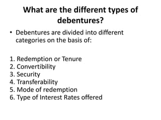 What are the different types of
debentures?
• Debentures are divided into different
categories on the basis of:
1. Redemption or Tenure
2. Convertibility
3. Security
4. Transferability
5. Mode of redemption
6. Type of Interest Rates offered
 
