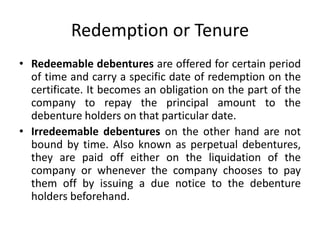 Redemption or Tenure
• Redeemable debentures are offered for certain period
of time and carry a specific date of redemption on the
certificate. It becomes an obligation on the part of the
company to repay the principal amount to the
debenture holders on that particular date.
• Irredeemable debentures on the other hand are not
bound by time. Also known as perpetual debentures,
they are paid off either on the liquidation of the
company or whenever the company chooses to pay
them off by issuing a due notice to the debenture
holders beforehand.
 