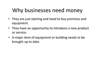 Why businesses need money
• They are just starting and need to buy premises and
equipment.
• They have an opportunity to introduce a new product
or service.
• A major item of equipment or building needs to be
brought up to date.
Businesses need extra money at times because:
 