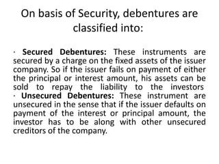 On basis of Security, debentures are
classified into:
· Secured Debentures: These instruments are
secured by a charge on the fixed assets of the issuer
company. So if the issuer fails on payment of either
the principal or interest amount, his assets can be
sold to repay the liability to the investors
· Unsecured Debentures: These instrument are
unsecured in the sense that if the issuer defaults on
payment of the interest or principal amount, the
investor has to be along with other unsecured
creditors of the company.
 