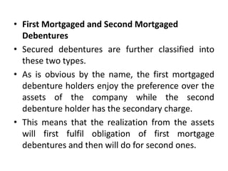 • First Mortgaged and Second Mortgaged
Debentures
• Secured debentures are further classified into
these two types.
• As is obvious by the name, the first mortgaged
debenture holders enjoy the preference over the
assets of the company while the second
debenture holder has the secondary charge.
• This means that the realization from the assets
will first fulfil obligation of first mortgage
debentures and then will do for second ones.
 
