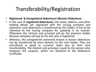 Transferability/Registration
• Registered & Unregistered Debentures (Bearer) Debenture:
• In the case of registered debentures, the name, address, and other
holding details are registered with the issuing company and
whenever such debenture is transferred by the holder; it has to be
informed to the issuing company for updating in its records.
Otherwise the interest and principal will go the previous holder
because company will pay to the one who is registered.
• Whereas, the unregistered commonly known as bearer debenture
can be transferred by mere delivery to the new holder. They are
considered as good as currency notes due to their easy
transferability. The interest and principal is paid to the person who
produces the coupons, which are attached to the debenture
certificate.
 