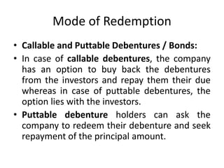 Mode of Redemption
• Callable and Puttable Debentures / Bonds:
• In case of callable debentures, the company
has an option to buy back the debentures
from the investors and repay them their due
whereas in case of puttable debentures, the
option lies with the investors.
• Puttable debenture holders can ask the
company to redeem their debenture and seek
repayment of the principal amount.
 