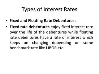 Types of Interest Rates
• Fixed and Floating Rate Debentures:
• Fixed rate debentures enjoy fixed interest rate
over the life of the debentures while floating
rate debentures have a rate of interest which
keeps on changing depending on some
benchmark rate like LIBOR etc.
 
