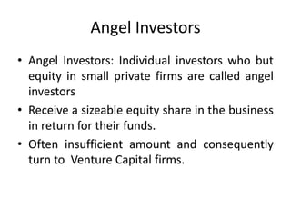 Angel Investors
• Angel Investors: Individual investors who but
equity in small private firms are called angel
investors
• Receive a sizeable equity share in the business
in return for their funds.
• Often insufficient amount and consequently
turn to Venture Capital firms.
 