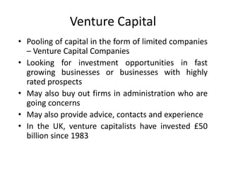 Venture Capital
• Pooling of capital in the form of limited companies
– Venture Capital Companies
• Looking for investment opportunities in fast
growing businesses or businesses with highly
rated prospects
• May also buy out firms in administration who are
going concerns
• May also provide advice, contacts and experience
• In the UK, venture capitalists have invested £50
billion since 1983
 