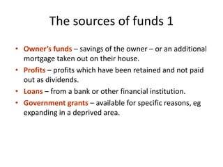 The sources of funds 1
• Owner’s funds – savings of the owner – or an additional
mortgage taken out on their house.
• Profits – profits which have been retained and not paid
out as dividends.
• Loans – from a bank or other financial institution.
• Government grants – available for specific reasons, eg
expanding in a deprived area.
 