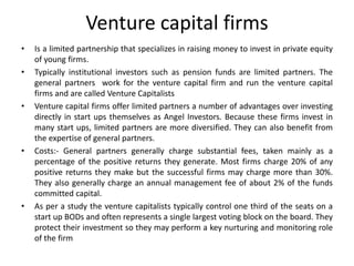 Venture capital firms
• Is a limited partnership that specializes in raising money to invest in private equity
of young firms.
• Typically institutional investors such as pension funds are limited partners. The
general partners work for the venture capital firm and run the venture capital
firms and are called Venture Capitalists
• Venture capital firms offer limited partners a number of advantages over investing
directly in start ups themselves as Angel Investors. Because these firms invest in
many start ups, limited partners are more diversified. They can also benefit from
the expertise of general partners.
• Costs:- General partners generally charge substantial fees, taken mainly as a
percentage of the positive returns they generate. Most firms charge 20% of any
positive returns they make but the successful firms may charge more than 30%.
They also generally charge an annual management fee of about 2% of the funds
committed capital.
• As per a study the venture capitalists typically control one third of the seats on a
start up BODs and often represents a single largest voting block on the board. They
protect their investment so they may perform a key nurturing and monitoring role
of the firm
 