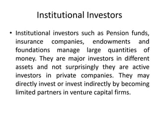 Institutional Investors
• Institutional investors such as Pension funds,
insurance companies, endowments and
foundations manage large quantities of
money. They are major investors in different
assets and not surprisingly they are active
investors in private companies. They may
directly invest or invest indirectly by becoming
limited partners in venture capital firms.
 
