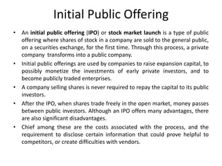 Initial Public Offering
• An initial public offering (IPO) or stock market launch is a type of public
offering where shares of stock in a company are sold to the general public,
on a securities exchange, for the first time. Through this process, a private
company transforms into a public company.
• Initial public offerings are used by companies to raise expansion capital, to
possibly monetize the investments of early private investors, and to
become publicly traded enterprises.
• A company selling shares is never required to repay the capital to its public
investors.
• After the IPO, when shares trade freely in the open market, money passes
between public investors. Although an IPO offers many advantages, there
are also significant disadvantages.
• Chief among these are the costs associated with the process, and the
requirement to disclose certain information that could prove helpful to
competitors, or create difficulties with vendors.
 
