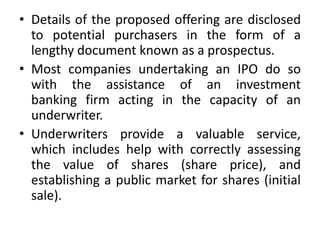 • Details of the proposed offering are disclosed
to potential purchasers in the form of a
lengthy document known as a prospectus.
• Most companies undertaking an IPO do so
with the assistance of an investment
banking firm acting in the capacity of an
underwriter.
• Underwriters provide a valuable service,
which includes help with correctly assessing
the value of shares (share price), and
establishing a public market for shares (initial
sale).
 