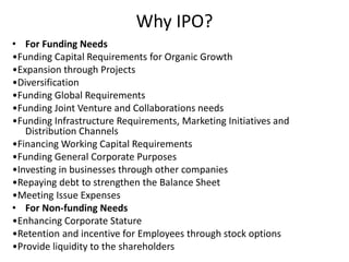 Why IPO?
• For Funding Needs
•Funding Capital Requirements for Organic Growth
•Expansion through Projects
•Diversification
•Funding Global Requirements
•Funding Joint Venture and Collaborations needs
•Funding Infrastructure Requirements, Marketing Initiatives and
Distribution Channels
•Financing Working Capital Requirements
•Funding General Corporate Purposes
•Investing in businesses through other companies
•Repaying debt to strengthen the Balance Sheet
•Meeting Issue Expenses
• For Non-funding Needs
•Enhancing Corporate Stature
•Retention and incentive for Employees through stock options
•Provide liquidity to the shareholders
 