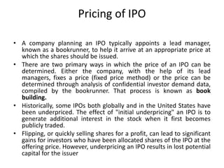 Pricing of IPO
• A company planning an IPO typically appoints a lead manager,
known as a bookrunner, to help it arrive at an appropriate price at
which the shares should be issued.
• There are two primary ways in which the price of an IPO can be
determined. Either the company, with the help of its lead
managers, fixes a price (fixed price method) or the price can be
determined through analysis of confidential investor demand data,
compiled by the bookrunner. That process is known as book
building.
• Historically, some IPOs both globally and in the United States have
been underpriced. The effect of "initial underpricing" an IPO is to
generate additional interest in the stock when it first becomes
publicly traded.
• Flipping, or quickly selling shares for a profit, can lead to significant
gains for investors who have been allocated shares of the IPO at the
offering price. However, underpricing an IPO results in lost potential
capital for the issuer
 