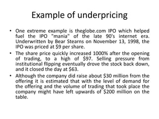 Example of underpricing
• One extreme example is theglobe.com IPO which helped
fuel the IPO "mania" of the late 90's internet era.
Underwritten by Bear Stearns on November 13, 1998, the
IPO was priced at $9 per share.
• The share price quickly increased 1000% after the opening
of trading, to a high of $97. Selling pressure from
institutional flipping eventually drove the stock back down,
and it closed the day at $63.
• Although the company did raise about $30 million from the
offering it is estimated that with the level of demand for
the offering and the volume of trading that took place the
company might have left upwards of $200 million on the
table.
 