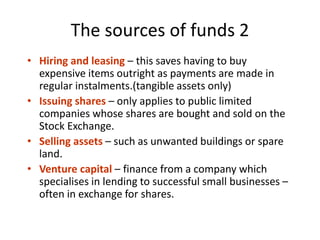The sources of funds 2
• Hiring and leasing – this saves having to buy
expensive items outright as payments are made in
regular instalments.(tangible assets only)
• Issuing shares – only applies to public limited
companies whose shares are bought and sold on the
Stock Exchange.
• Selling assets – such as unwanted buildings or spare
land.
• Venture capital – finance from a company which
specialises in lending to successful small businesses –
often in exchange for shares.
 