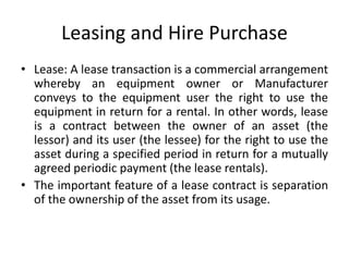 Leasing and Hire Purchase
• Lease: A lease transaction is a commercial arrangement
whereby an equipment owner or Manufacturer
conveys to the equipment user the right to use the
equipment in return for a rental. In other words, lease
is a contract between the owner of an asset (the
lessor) and its user (the lessee) for the right to use the
asset during a specified period in return for a mutually
agreed periodic payment (the lease rentals).
• The important feature of a lease contract is separation
of the ownership of the asset from its usage.
 