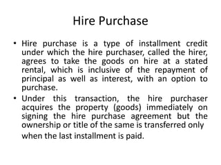Hire Purchase
• Hire purchase is a type of installment credit
under which the hire purchaser, called the hirer,
agrees to take the goods on hire at a stated
rental, which is inclusive of the repayment of
principal as well as interest, with an option to
purchase.
• Under this transaction, the hire purchaser
acquires the property (goods) immediately on
signing the hire purchase agreement but the
ownership or title of the same is transferred only
when the last installment is paid.
 