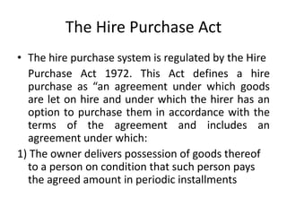 The Hire Purchase Act
• The hire purchase system is regulated by the Hire
Purchase Act 1972. This Act defines a hire
purchase as “an agreement under which goods
are let on hire and under which the hirer has an
option to purchase them in accordance with the
terms of the agreement and includes an
agreement under which:
1) The owner delivers possession of goods thereof
to a person on condition that such person pays
the agreed amount in periodic installments
 