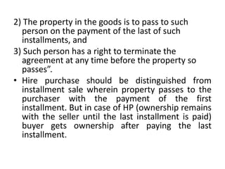 2) The property in the goods is to pass to such
person on the payment of the last of such
installments, and
3) Such person has a right to terminate the
agreement at any time before the property so
passes”.
• Hire purchase should be distinguished from
installment sale wherein property passes to the
purchaser with the payment of the first
installment. But in case of HP (ownership remains
with the seller until the last installment is paid)
buyer gets ownership after paying the last
installment.
 