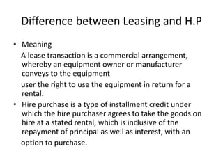 Difference between Leasing and H.P
• Meaning
A lease transaction is a commercial arrangement,
whereby an equipment owner or manufacturer
conveys to the equipment
user the right to use the equipment in return for a
rental.
• Hire purchase is a type of installment credit under
which the hire purchaser agrees to take the goods on
hire at a stated rental, which is inclusive of the
repayment of principal as well as interest, with an
option to purchase.
 