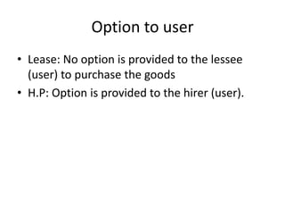 Option to user
• Lease: No option is provided to the lessee
(user) to purchase the goods
• H.P: Option is provided to the hirer (user).
 