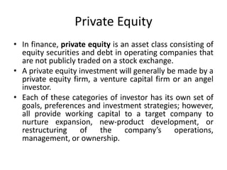 Private Equity
• In finance, private equity is an asset class consisting of
equity securities and debt in operating companies that
are not publicly traded on a stock exchange.
• A private equity investment will generally be made by a
private equity firm, a venture capital firm or an angel
investor.
• Each of these categories of investor has its own set of
goals, preferences and investment strategies; however,
all provide working capital to a target company to
nurture expansion, new-product development, or
restructuring of the company’s operations,
management, or ownership.
 