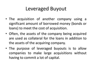 Leveraged Buyout
• The acquisition of another company using a
significant amount of borrowed money (bonds or
loans) to meet the cost of acquisition.
• Often, the assets of the company being acquired
are used as collateral for the loans in addition to
the assets of the acquiring company.
• The purpose of leveraged buyouts is to allow
companies to make large acquisitions without
having to commit a lot of capital.
 