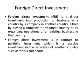 Foreign Direct Investment
• Foreign direct investment (FDI) is a direct
investment into production or business in a
country by a company in another country, either
by buying a company in the target country or by
expanding operations of an existing business in
that country.
• Foreign direct investment is in contrast to
portfolio investment which is a passive
investment in the securities of another country
such as stocks and bonds.
 