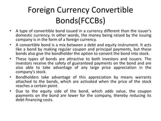 Foreign Currency Convertible
Bonds(FCCBs)
• A type of convertible bond issued in a currency different than the issuer's
domestic currency. In other words, the money being raised by the issuing
company is in the form of a foreign currency.
• A convertible bond is a mix between a debt and equity instrument. It acts
like a bond by making regular coupon and principal payments, but these
bonds also give the bondholder the option to convert the bond into stock.
• These types of bonds are attractive to both investors and issuers. The
investors receive the safety of guaranteed payments on the bond and are
also able to take advantage of any large price appreciation in the
company's stock.
• Bondholders take advantage of this appreciation by means warrants
attached to the bonds, which are activated when the price of the stock
reaches a certain point.
• Due to the equity side of the bond, which adds value, the coupon
payments on the bond are lower for the company, thereby reducing its
debt-financing costs.
 