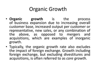 Organic Growth
• Organic growth is the process
of business expansion due to increasing overall
customer base, increased output per customer or
representative, new sales, or any combination of
the above, as opposed to mergers and
acquisitions, which are examples of inorganic
growth.
• Typically, the organic growth rate also excludes
the impact of foreign exchange. Growth including
foreign exchange, but excluding divestitures and
acquisitions, is often referred to as core growth.
 