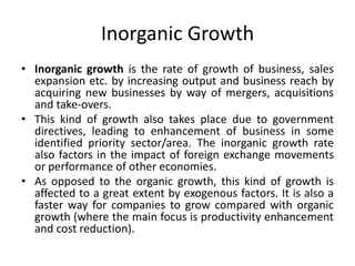 Inorganic Growth
• Inorganic growth is the rate of growth of business, sales
expansion etc. by increasing output and business reach by
acquiring new businesses by way of mergers, acquisitions
and take-overs.
• This kind of growth also takes place due to government
directives, leading to enhancement of business in some
identified priority sector/area. The inorganic growth rate
also factors in the impact of foreign exchange movements
or performance of other economies.
• As opposed to the organic growth, this kind of growth is
affected to a great extent by exogenous factors. It is also a
faster way for companies to grow compared with organic
growth (where the main focus is productivity enhancement
and cost reduction).
 
