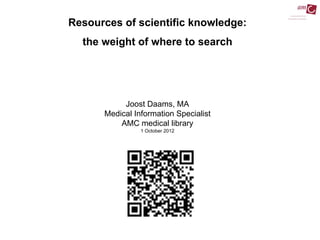 Resources of scientific knowledge:
  the weight of where to search




           Joost Daams, MA
      Medical Information Specialist
          AMC medical library
                1 October 2012
 