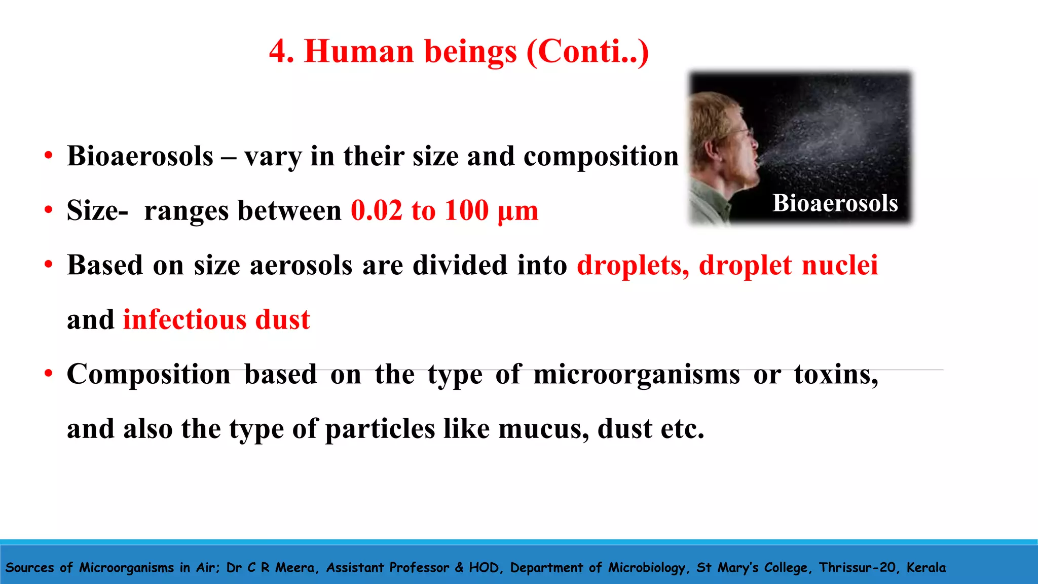 Sources of Microorganisms in Air; Dr C R Meera, Assistant Professor & HOD, Department of Microbiology, St Mary’s College, Thrissur-20, Kerala
• Bioaerosols – vary in their size and composition
• Size- ranges between 0.02 to 100 μm
• Based on size aerosols are divided into droplets, droplet nuclei
and infectious dust
• Composition based on the type of microorganisms or toxins,
and also the type of particles like mucus, dust etc.
4. Human beings (Conti..)
Bioaerosols
 