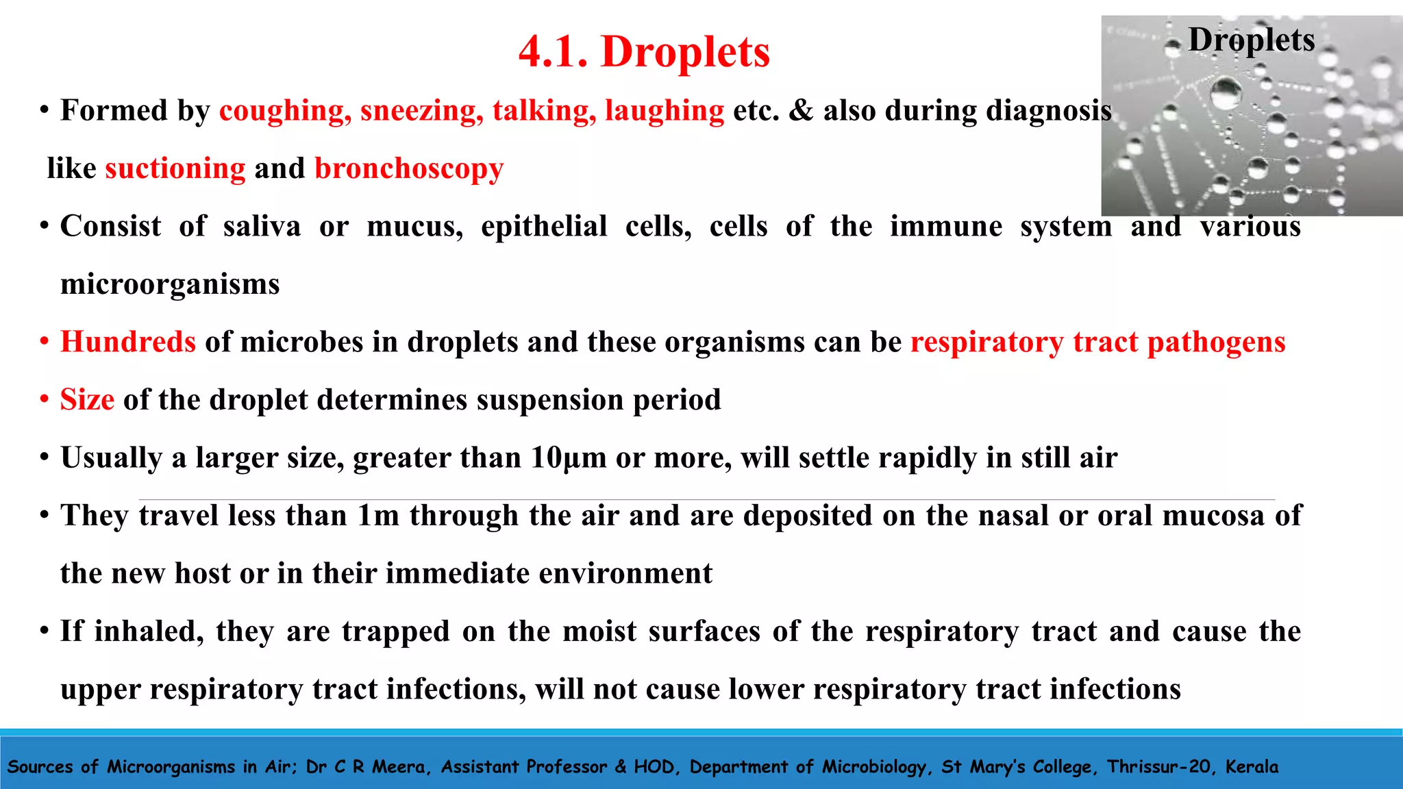 Sources of Microorganisms in Air; Dr C R Meera, Assistant Professor & HOD, Department of Microbiology, St Mary’s College, Thrissur-20, Kerala
4.1. Droplets
• Formed by coughing, sneezing, talking, laughing etc. & also during diagnosis
like suctioning and bronchoscopy
• Consist of saliva or mucus, epithelial cells, cells of the immune system and various
microorganisms
• Hundreds of microbes in droplets and these organisms can be respiratory tract pathogens
• Size of the droplet determines suspension period
• Usually a larger size, greater than 10μm or more, will settle rapidly in still air
• They travel less than 1m through the air and are deposited on the nasal or oral mucosa of
the new host or in their immediate environment
• If inhaled, they are trapped on the moist surfaces of the respiratory tract and cause the
upper respiratory tract infections, will not cause lower respiratory tract infections
Droplets
 