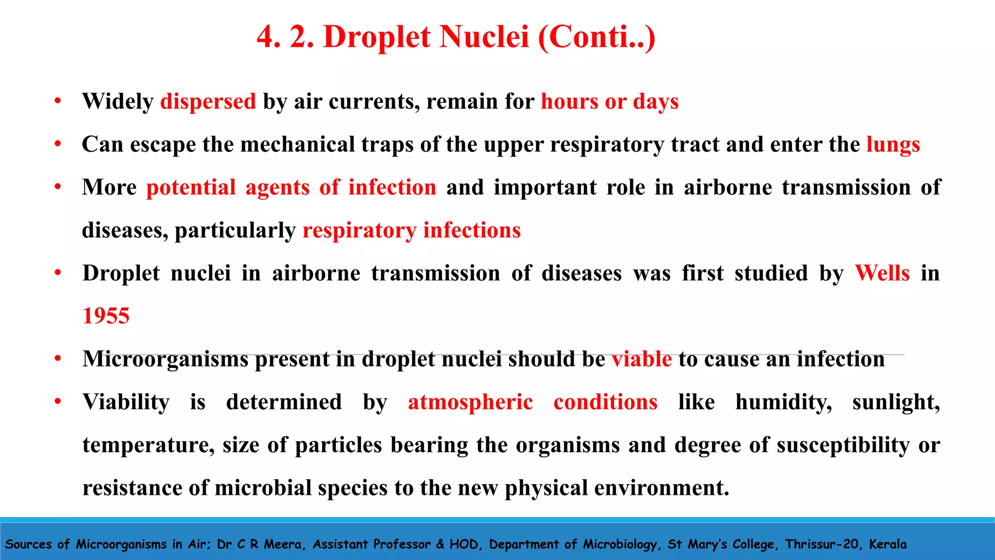 Sources of Microorganisms in Air; Dr C R Meera, Assistant Professor & HOD, Department of Microbiology, St Mary’s College, Thrissur-20, Kerala
• Widely dispersed by air currents, remain for hours or days
• Can escape the mechanical traps of the upper respiratory tract and enter the lungs
• More potential agents of infection and important role in airborne transmission of
diseases, particularly respiratory infections
• Droplet nuclei in airborne transmission of diseases was first studied by Wells in
1955
• Microorganisms present in droplet nuclei should be viable to cause an infection
• Viability is determined by atmospheric conditions like humidity, sunlight,
temperature, size of particles bearing the organisms and degree of susceptibility or
resistance of microbial species to the new physical environment.
4. 2. Droplet Nuclei (Conti..)
 