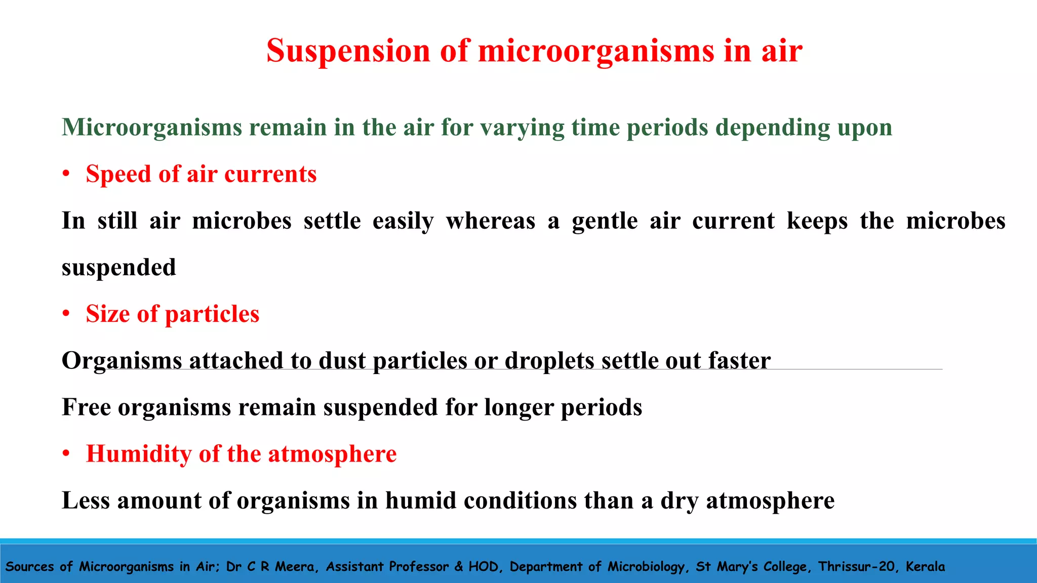Sources of Microorganisms in Air; Dr C R Meera, Assistant Professor & HOD, Department of Microbiology, St Mary’s College, Thrissur-20, Kerala
Suspension of microorganisms in air
Microorganisms remain in the air for varying time periods depending upon
• Speed of air currents
In still air microbes settle easily whereas a gentle air current keeps the microbes
suspended
• Size of particles
Organisms attached to dust particles or droplets settle out faster
Free organisms remain suspended for longer periods
• Humidity of the atmosphere
Less amount of organisms in humid conditions than a dry atmosphere
 