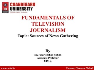 FUNDAMENTALS OF
TELEVISION
JOURNALISM
Topic: Sources of News Gathering
By
Dr. Fakir Mohan Nahak
Associate Professor
UIMS.
www.cuchd.in Campus: Gharuan, Mohali
 