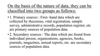 On the basis of the nature of data, they can be
classified into two groups as follows:
• 1. Primary sources : First- hand data which are
collected by thecensus, vital registration, sample
survey, administrative records, population register, etc
are primary sources of population data.
• 2. Secondary sources : The data which are found from
individual person, organizations, agencies, books,
journals, magazines, annual reports, etc. are secondary
sources of population data.
 