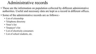 • These are the information on population collected by different administrative
authorities. Useful and necessary data are kept as a record in different offices.
• Some of the administrative records are as follows:-
• List of citizenship
• Telephone directory
• Voter’s list
• Taxpayer’s list
• List of electricity consumers
• List of school students, etc.
Administrative records
 