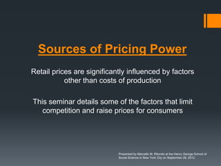 Sources of Pricing Power
Retail prices are significantly influenced by factors
           other than costs of production

This seminar details some of the factors that limit
   competition and raise prices for consumers




                            Presented by Marcello M. Ritondo at the Henry George School of
                            Social Science in New York City on September 28, 2012.
 